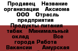 Продавец › Название организации ­ Аксиома, ООО › Отрасль предприятия ­ Продукты питания, табак › Минимальный оклад ­ 18 000 - Все города Работа » Вакансии   . Амурская обл.,Зея г.